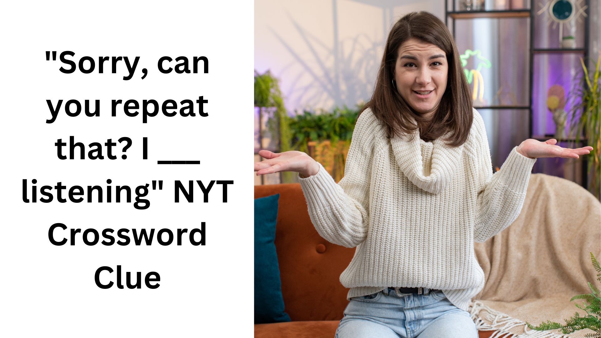 "Sorry, can you repeat that? I ___ listening" NYT Crossword Clue